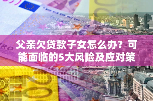 北京父亲欠贷款子女怎么办?可能面临的5大风险及应对策略 北京父亲欠贷款子女怎么办?可能面临的5大风险及应对策略