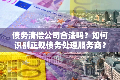 北京债务清偿公司合法吗？如何识别正规债务处理服务商？