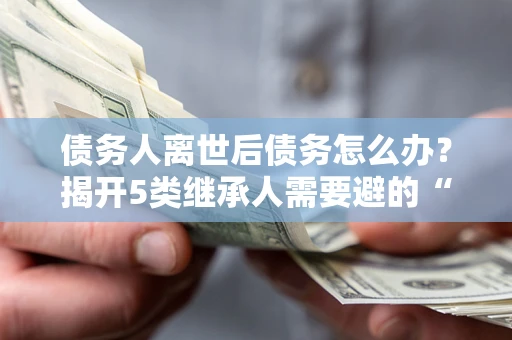 北京债务人离世后债务怎么办？揭开5类继承人需要避的“坑”
