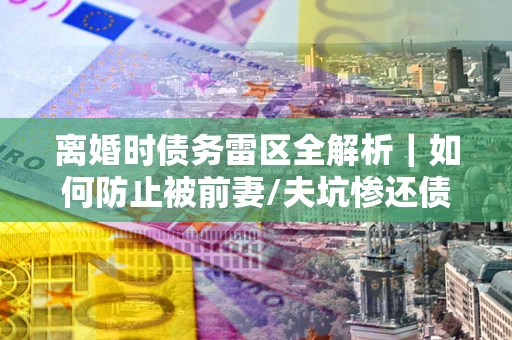 北京离婚时债务雷区全解析｜如何防止被前妻/夫坑惨还债？